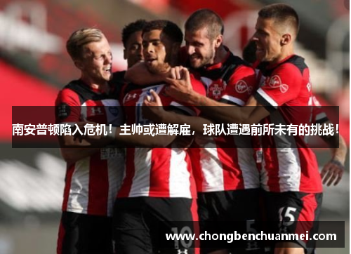 南安普顿陷入危机！主帅或遭解雇，球队遭遇前所未有的挑战！